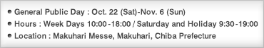 General Public Days:Oct. 22 (Sat)-Nov. 6 (Sun)/Hours:Weekdays 10:00-18:00 / Saturdays and Holiday 9:30-19:00/Location:Makuhari Messe, Makuhari, Chiba Prefecture